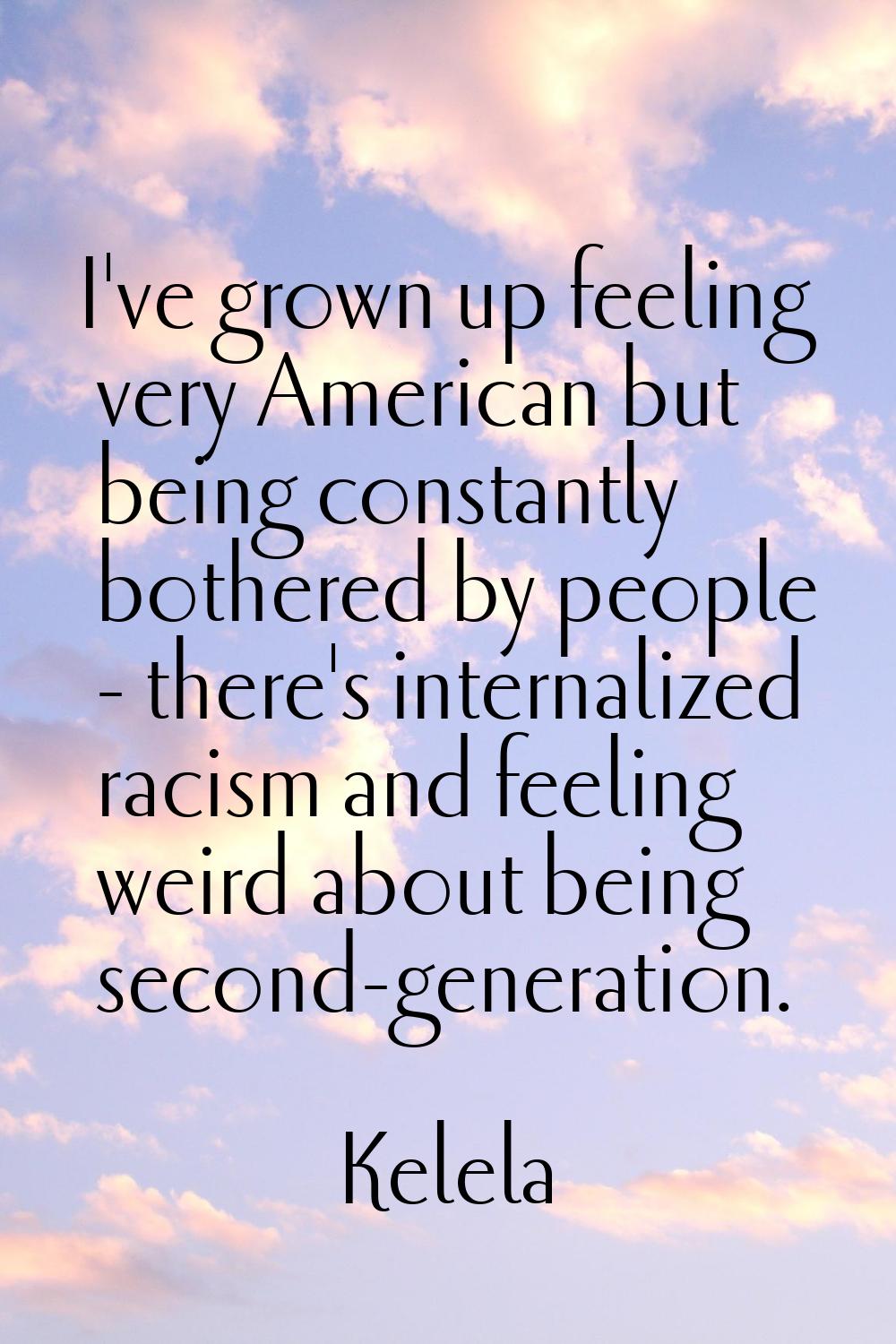 I've grown up feeling very American but being constantly bothered by people - there's internalized 