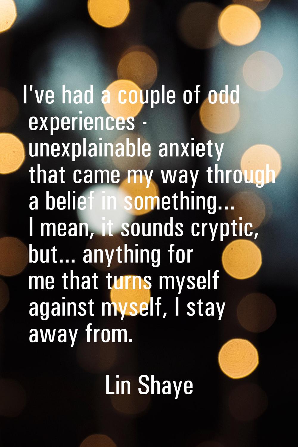 I've had a couple of odd experiences - unexplainable anxiety that came my way through a belief in s