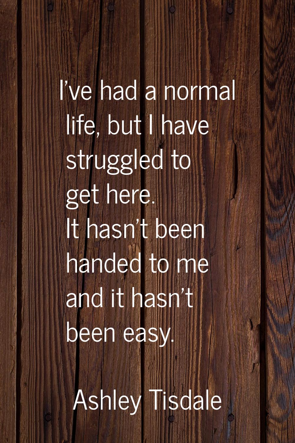 I've had a normal life, but I have struggled to get here. It hasn't been handed to me and it hasn't