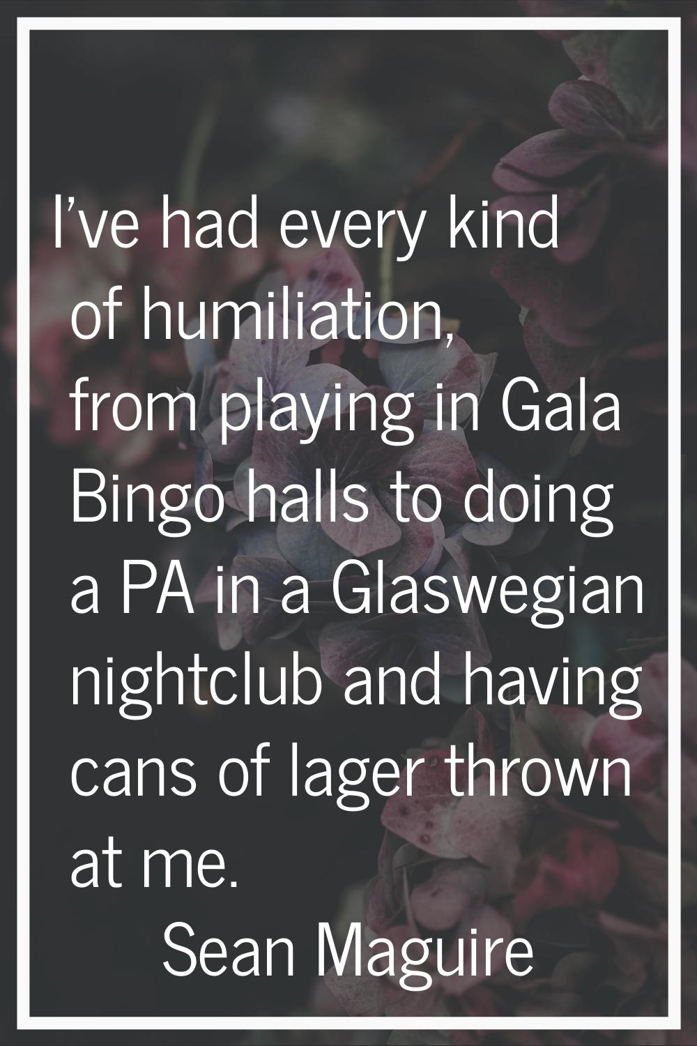 I've had every kind of humiliation, from playing in Gala Bingo halls to doing a PA in a Glaswegian 
