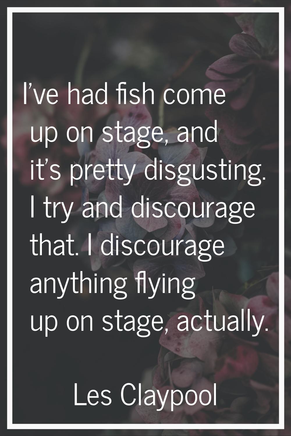 I've had fish come up on stage, and it's pretty disgusting. I try and discourage that. I discourage