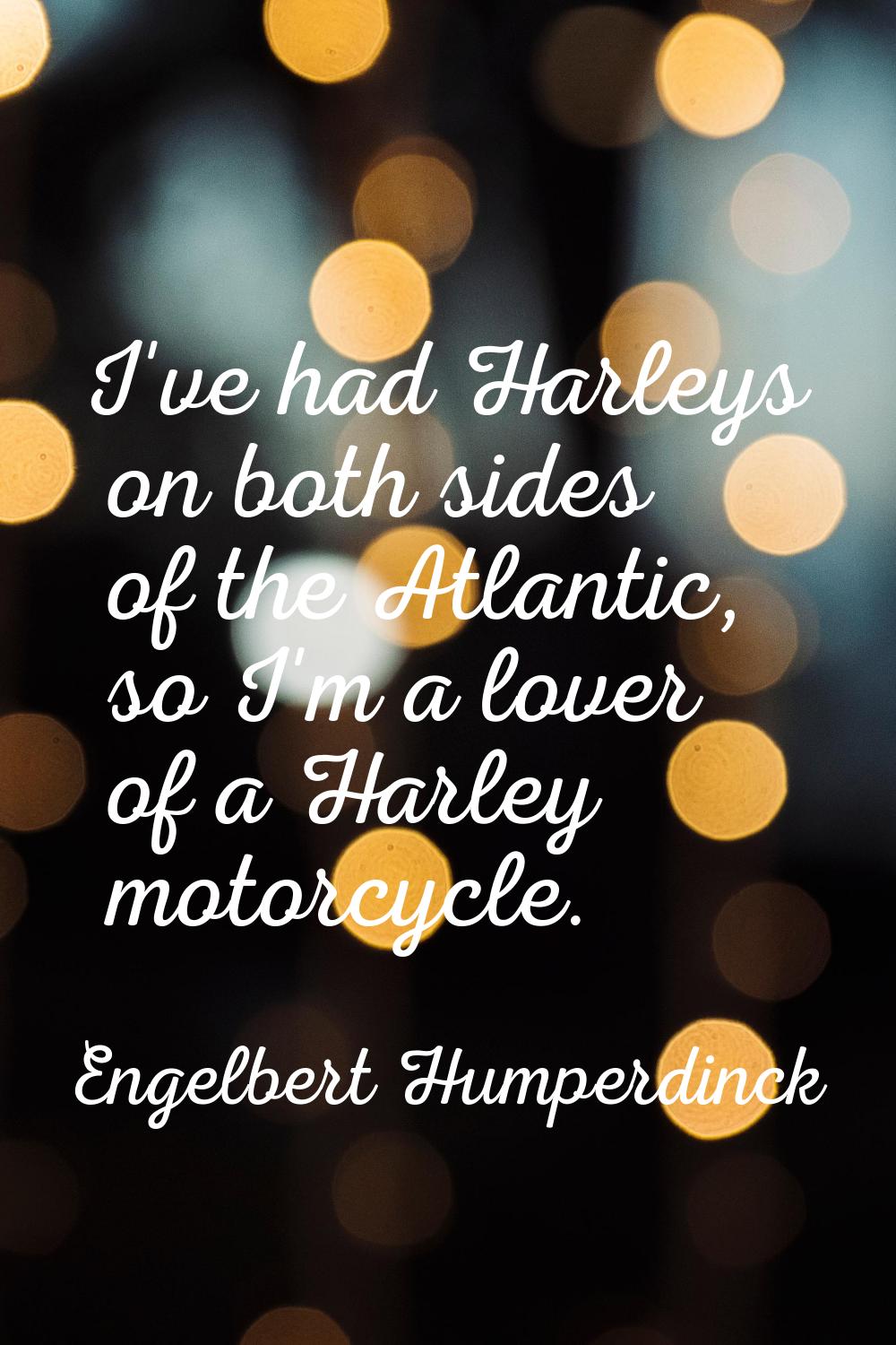I've had Harleys on both sides of the Atlantic, so I'm a lover of a Harley motorcycle.