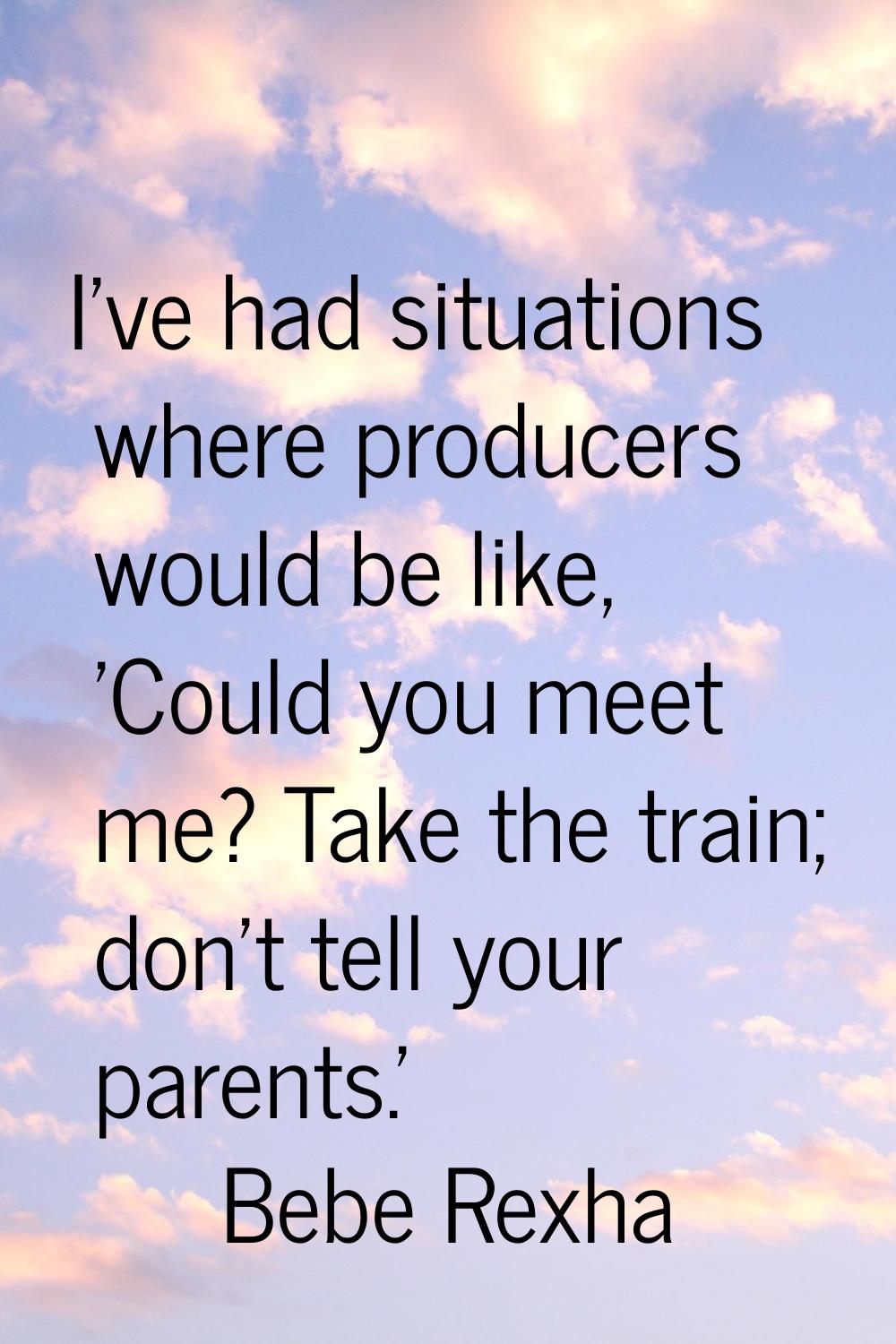 I've had situations where producers would be like, 'Could you meet me? Take the train; don't tell y