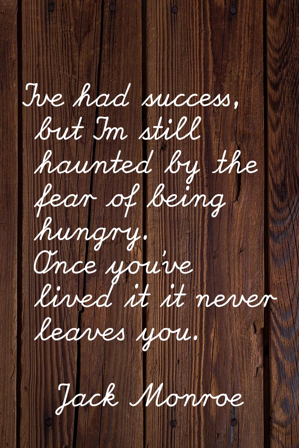 I've had success, but I'm still haunted by the fear of being hungry. Once you've lived it it never 