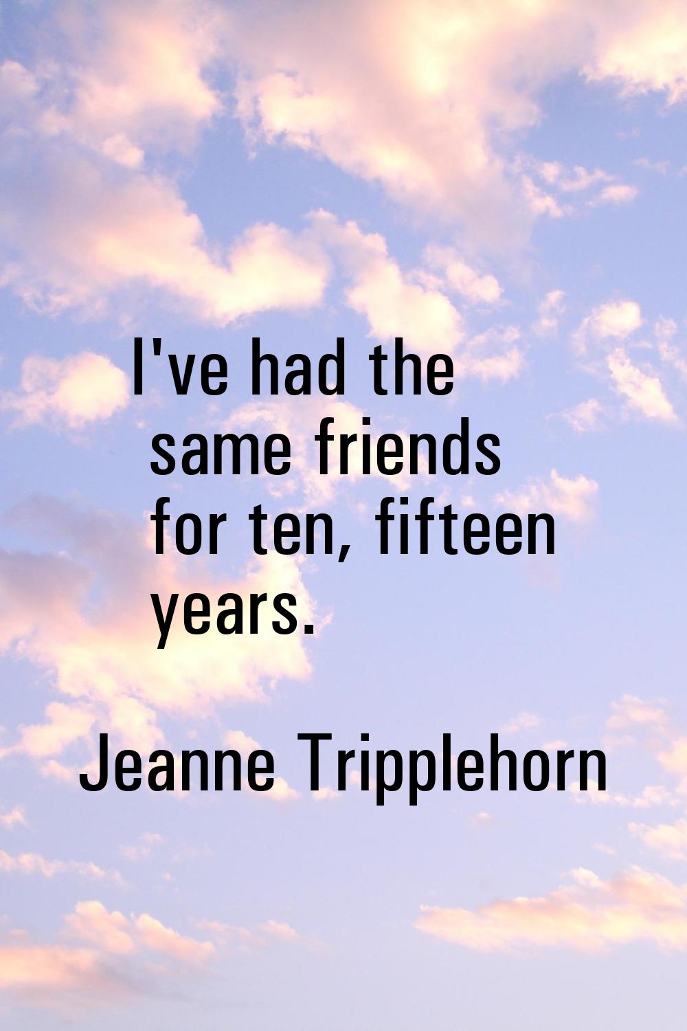 I've had the same friends for ten, fifteen years.