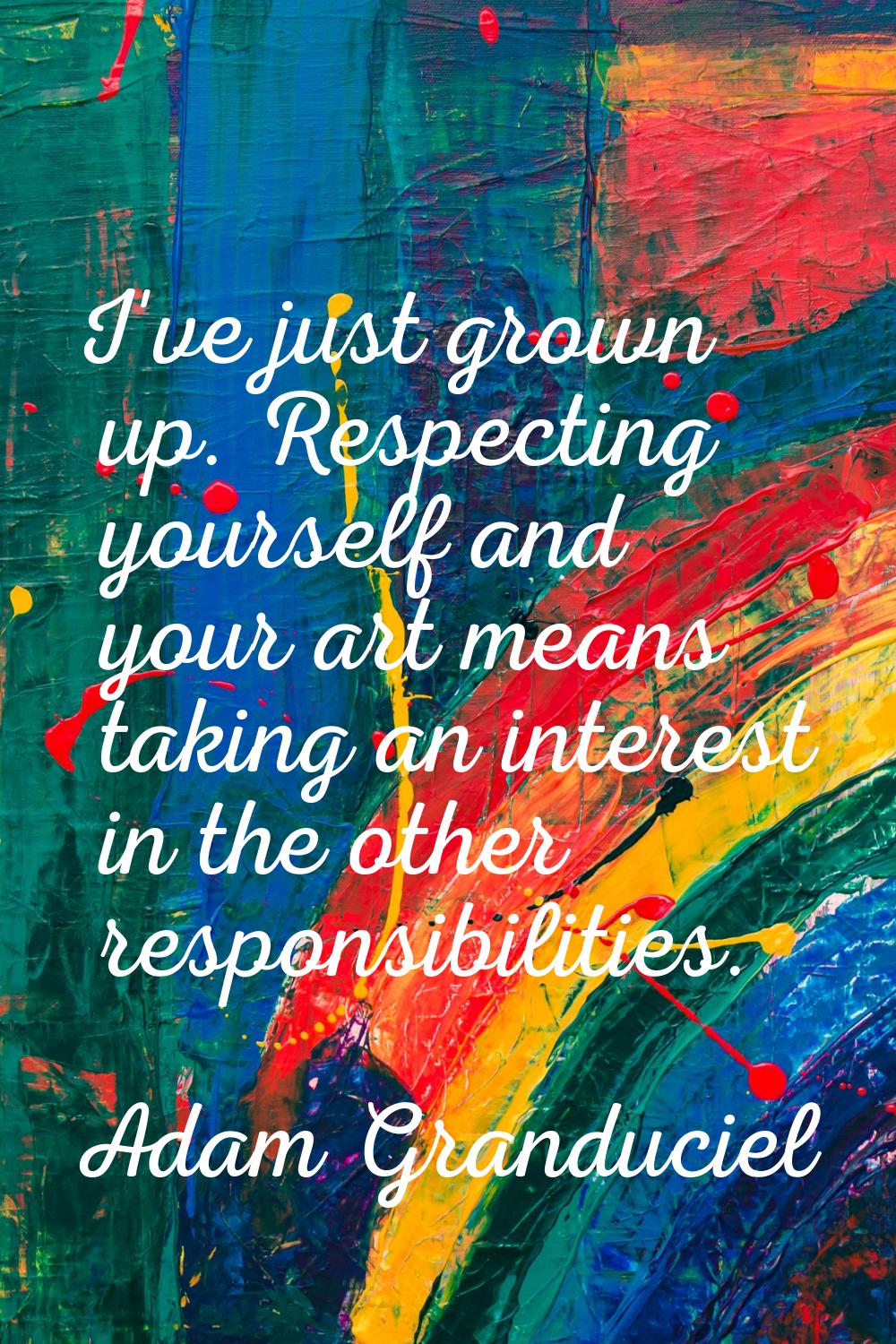 I've just grown up. Respecting yourself and your art means taking an interest in the other responsi