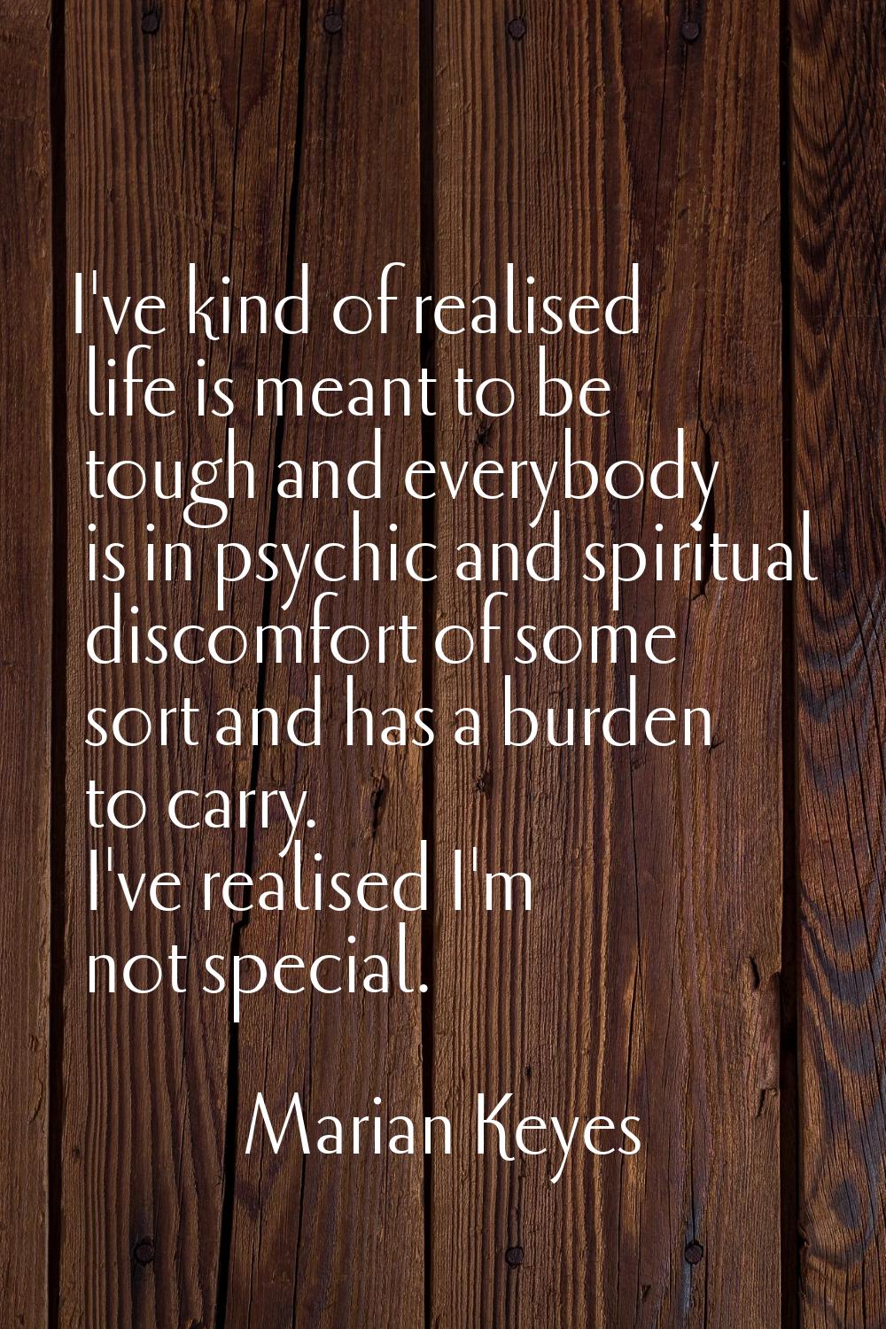 I've kind of realised life is meant to be tough and everybody is in psychic and spiritual discomfor