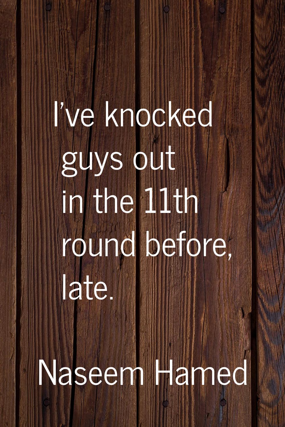 I've knocked guys out in the 11th round before, late.