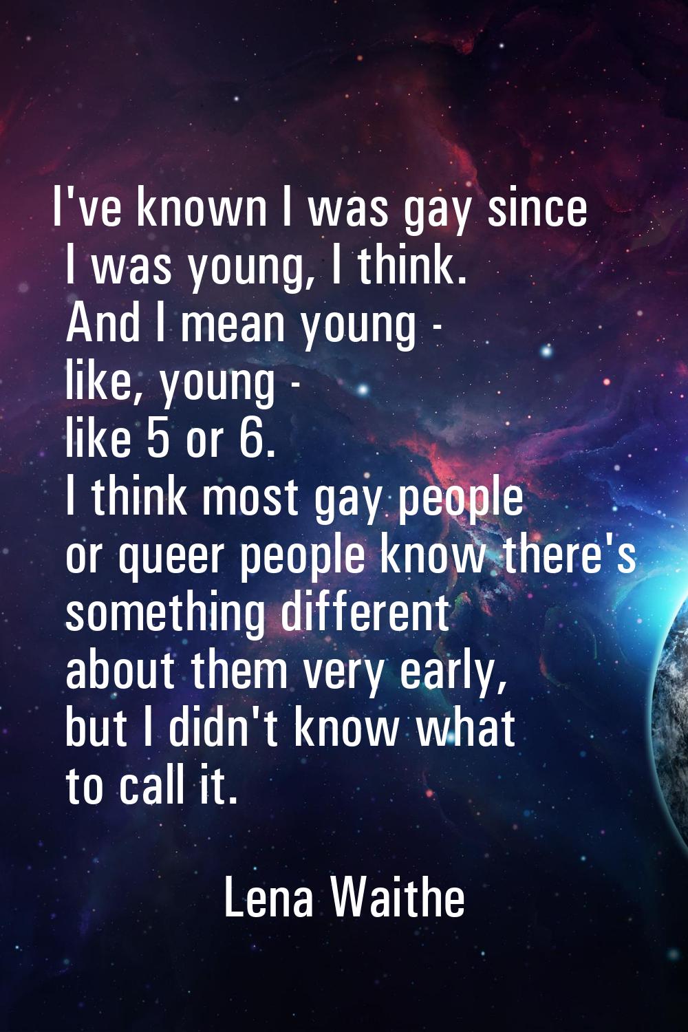 I've known I was gay since I was young, I think. And I mean young - like, young - like 5 or 6. I th