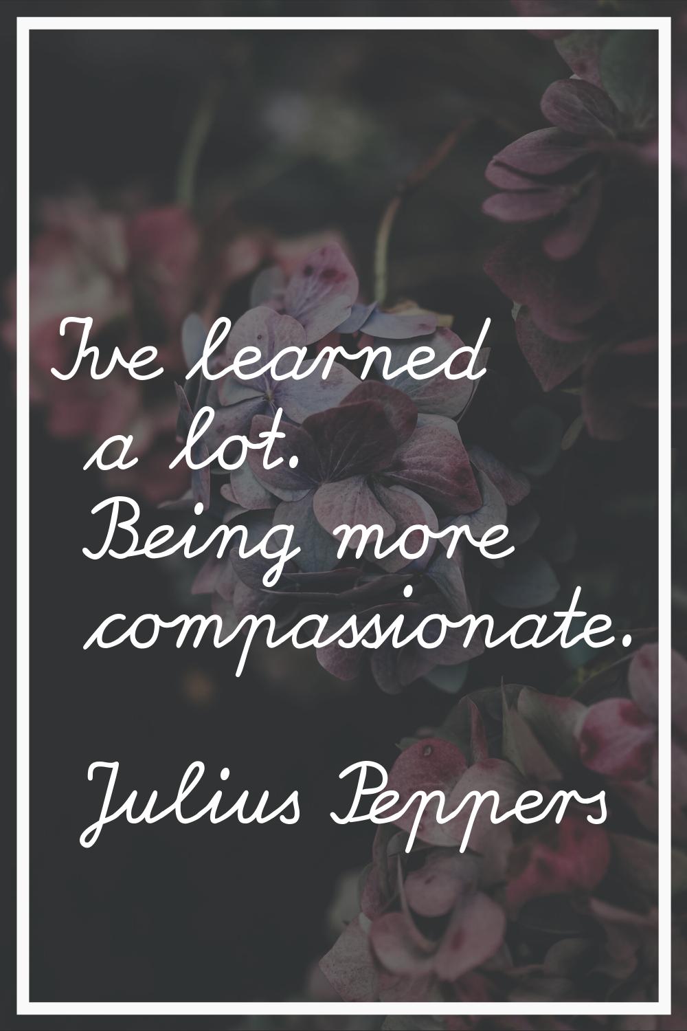 I've learned a lot. Being more compassionate.