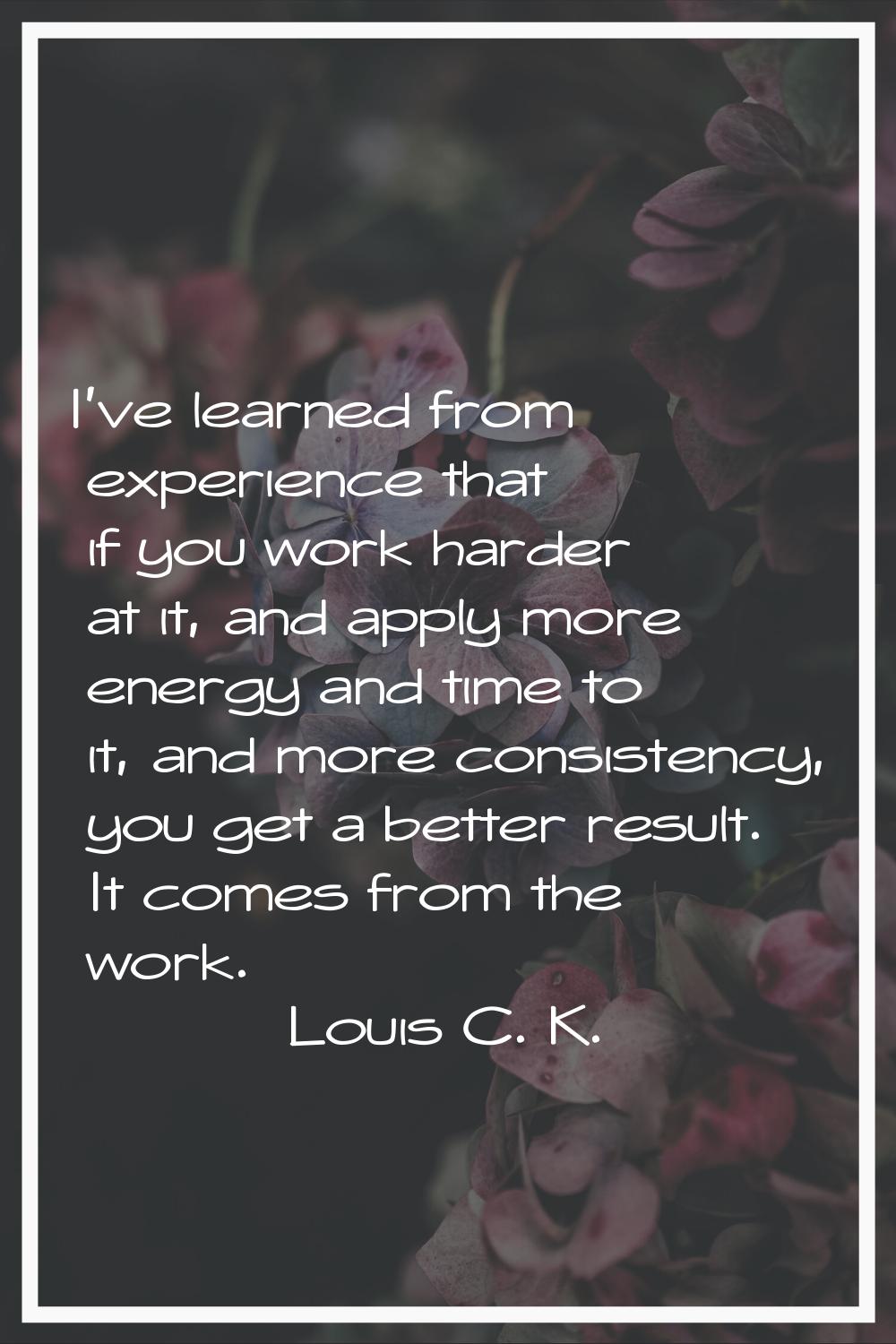 I've learned from experience that if you work harder at it, and apply more energy and time to it, a