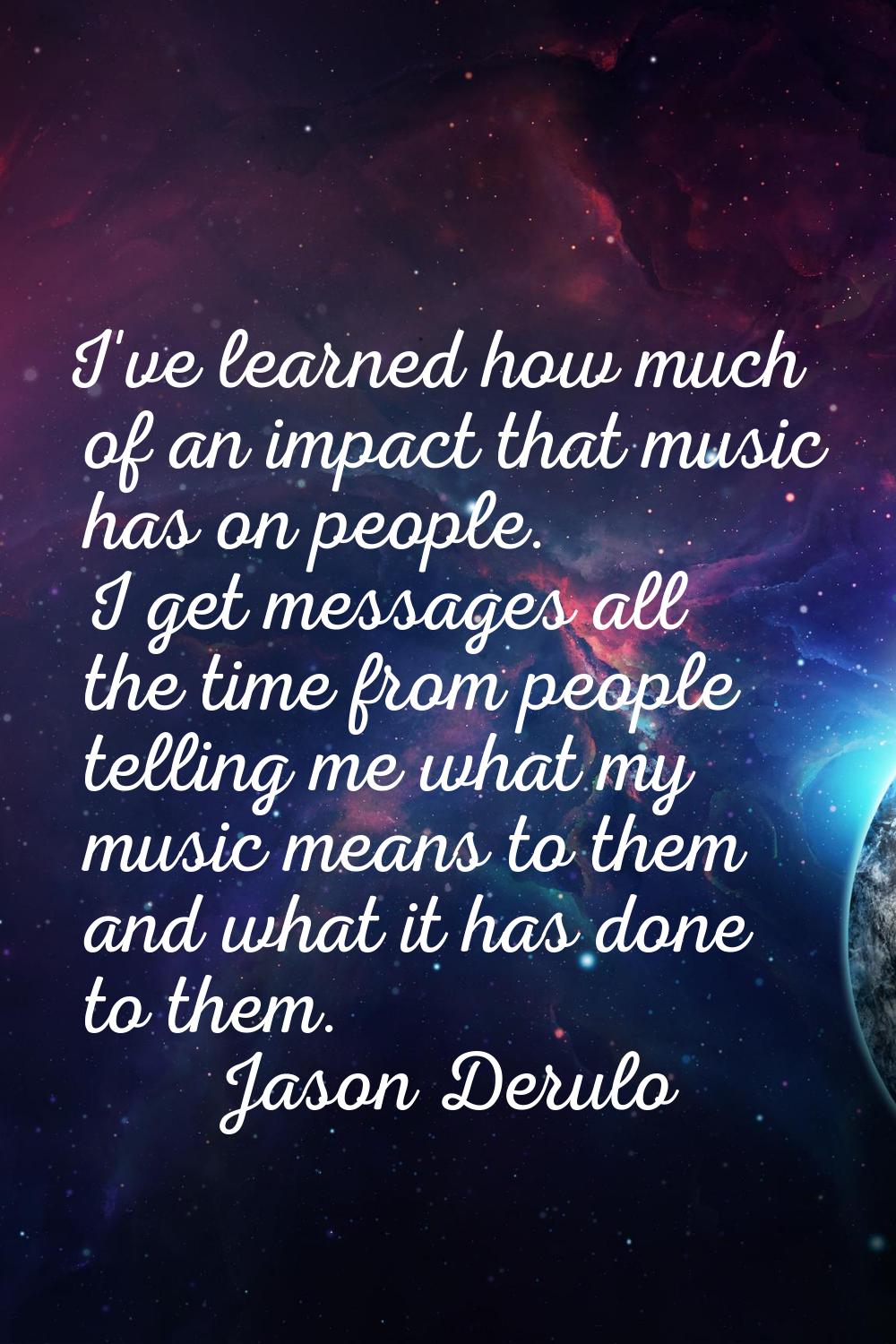 I've learned how much of an impact that music has on people. I get messages all the time from peopl