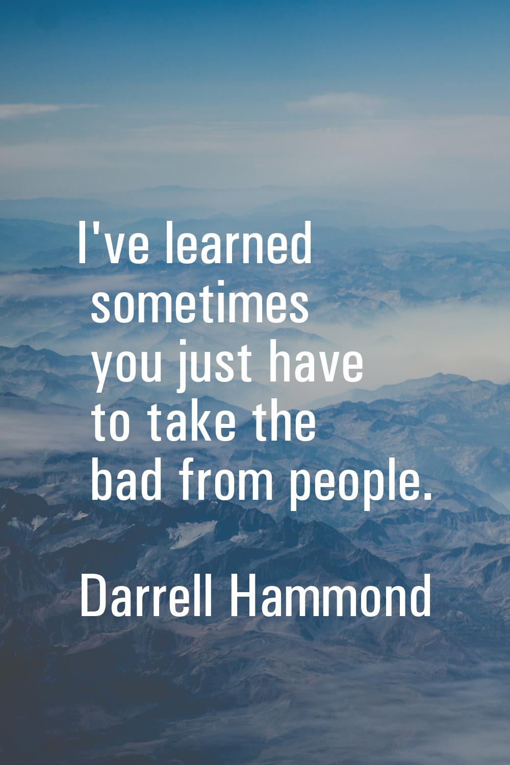 I've learned sometimes you just have to take the bad from people.