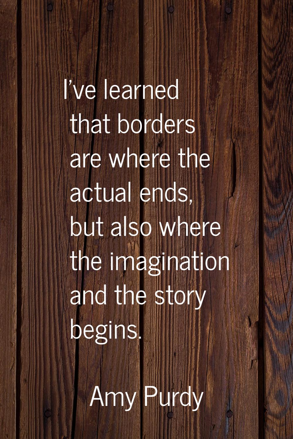 I've learned that borders are where the actual ends, but also where the imagination and the story b