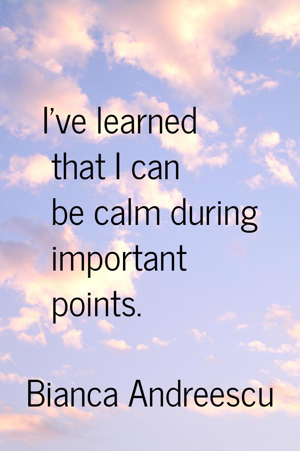 I've learned that I can be calm during important points.