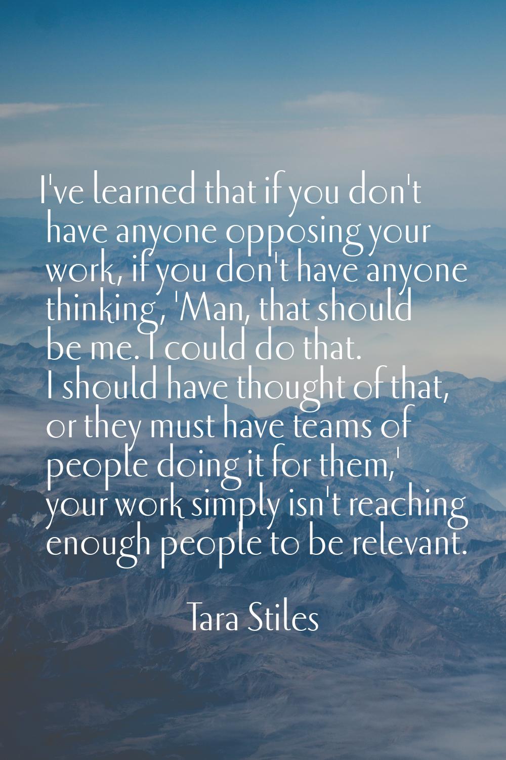 I've learned that if you don't have anyone opposing your work, if you don't have anyone thinking, '