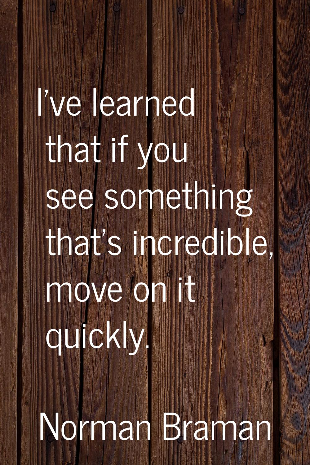 I've learned that if you see something that's incredible, move on it quickly.