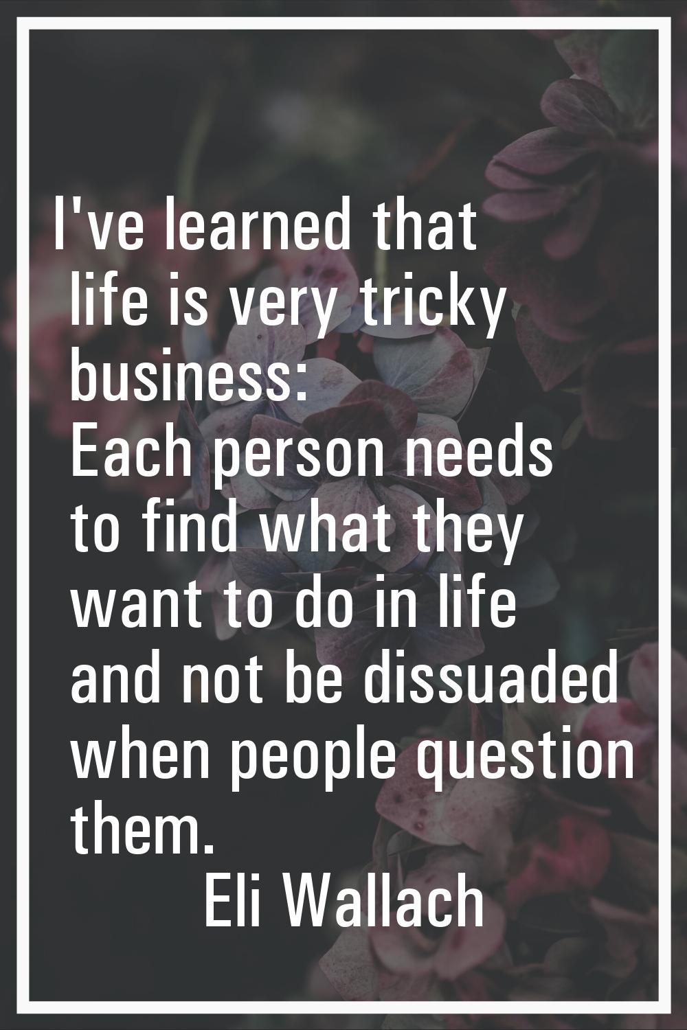 I've learned that life is very tricky business: Each person needs to find what they want to do in l