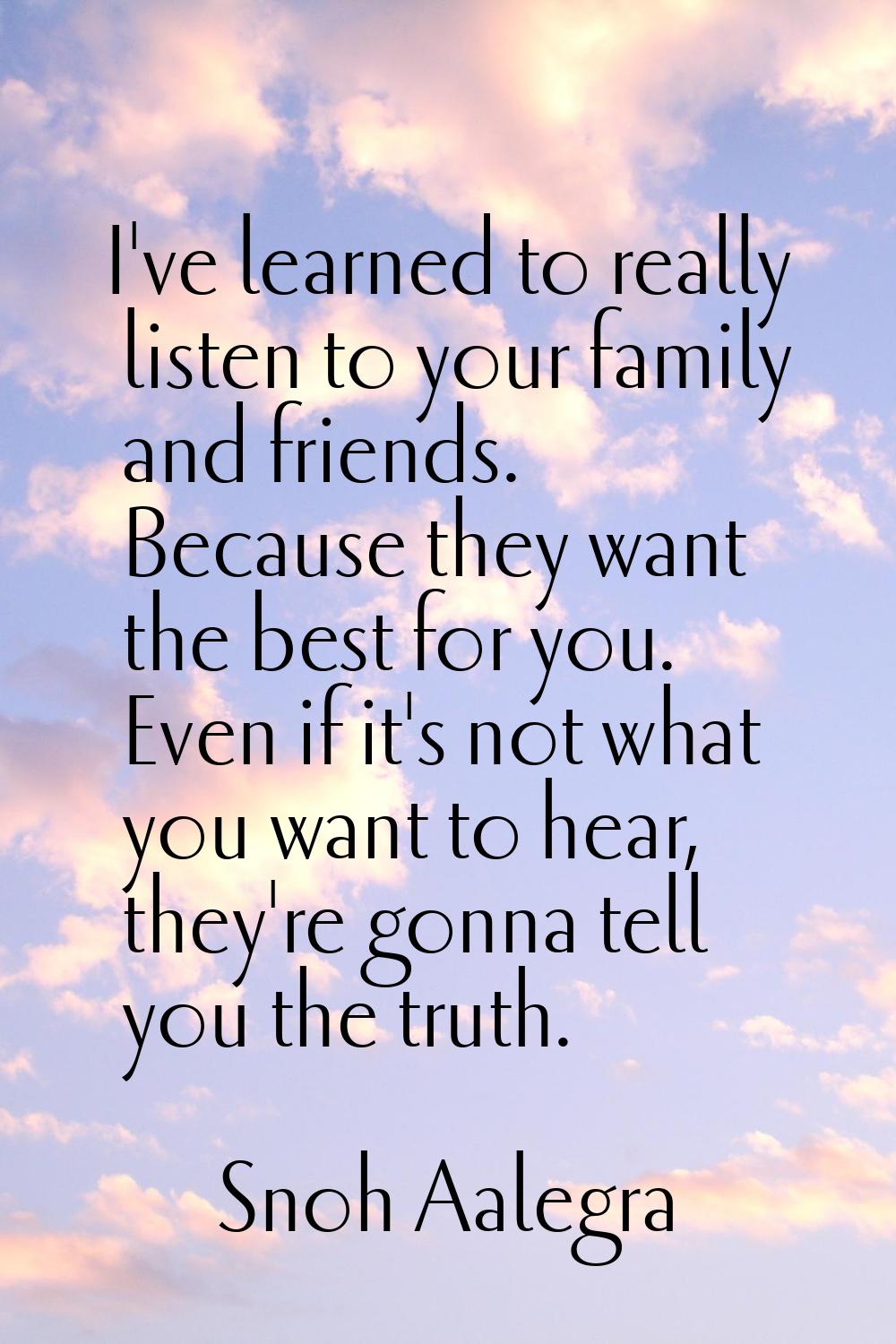 I've learned to really listen to your family and friends. Because they want the best for you. Even 