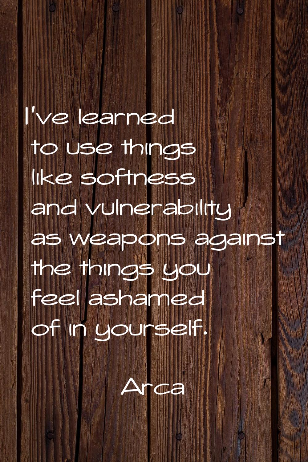 I've learned to use things like softness and vulnerability as weapons against the things you feel a
