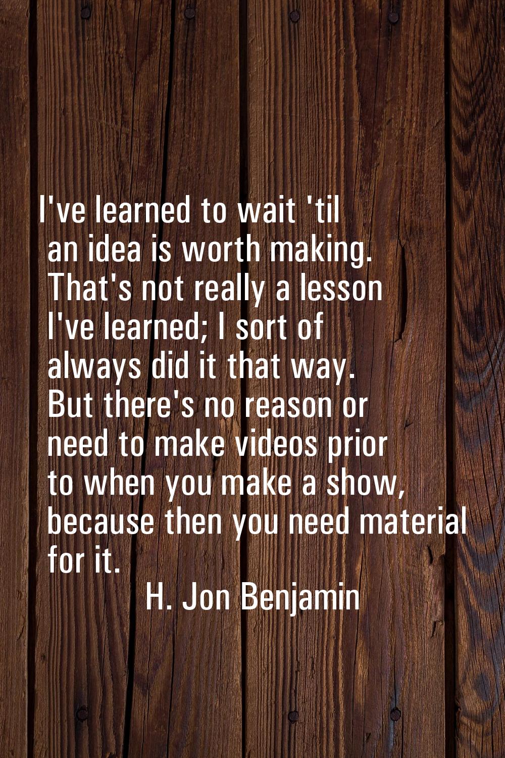 I've learned to wait 'til an idea is worth making. That's not really a lesson I've learned; I sort 