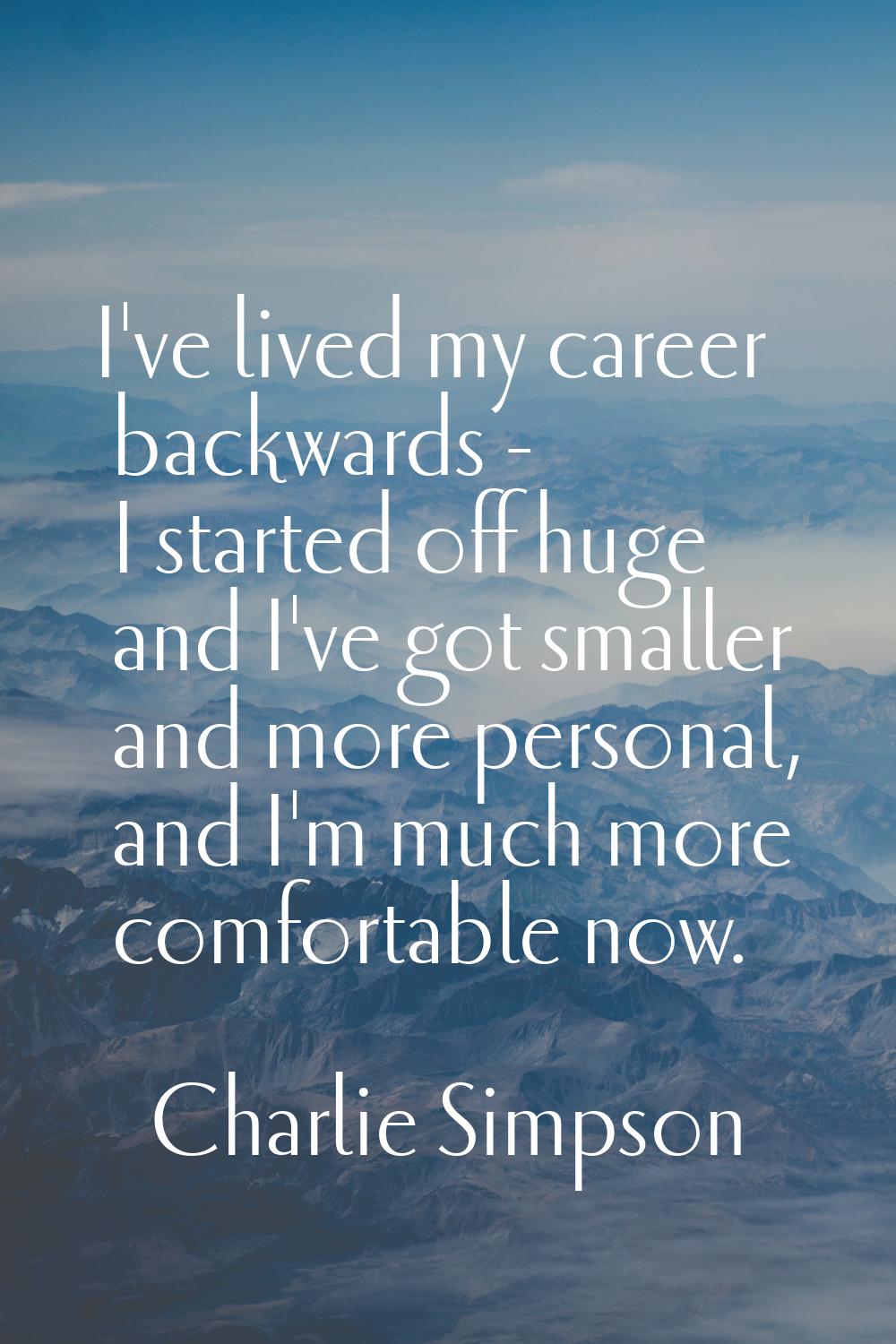 I've lived my career backwards - I started off huge and I've got smaller and more personal, and I'm