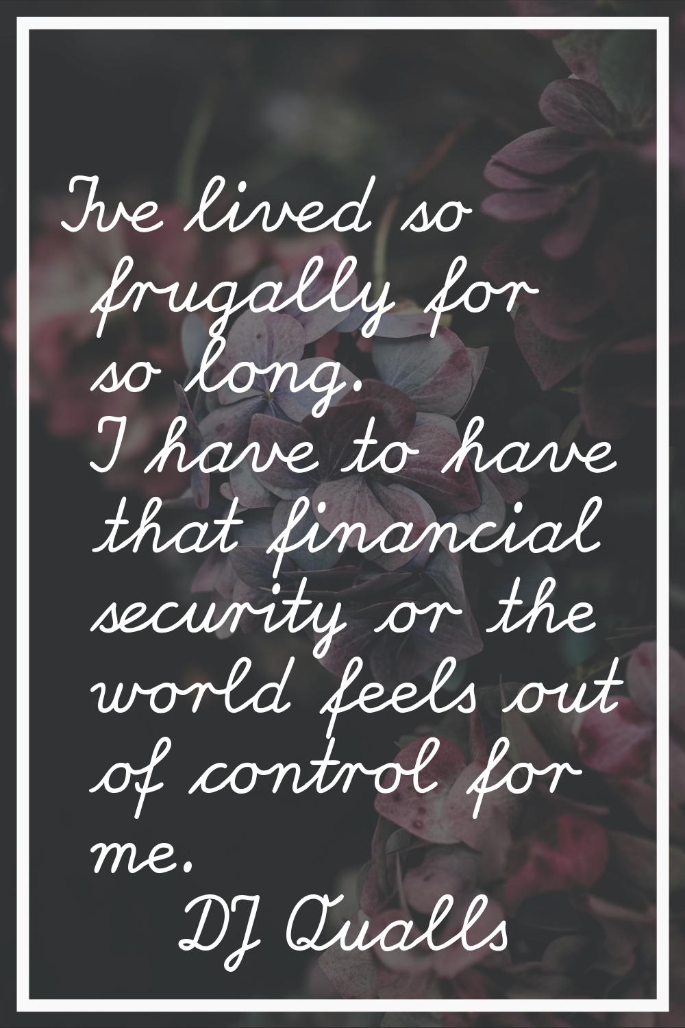 I've lived so frugally for so long. I have to have that financial security or the world feels out o