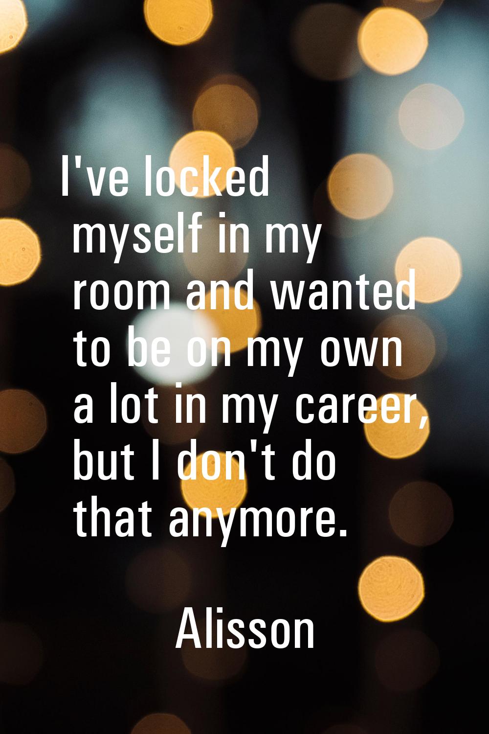 I've locked myself in my room and wanted to be on my own a lot in my career, but I don't do that an