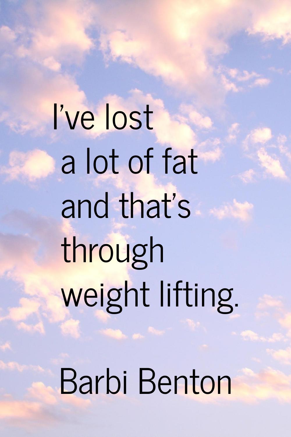 I've lost a lot of fat and that's through weight lifting.