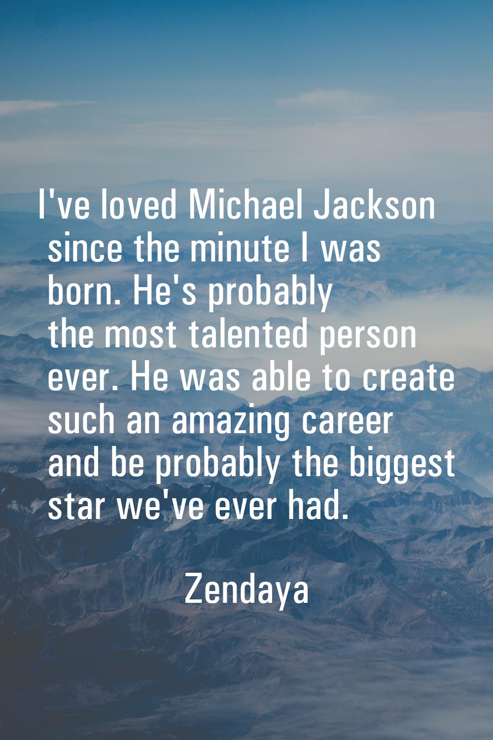 I've loved Michael Jackson since the minute I was born. He's probably the most talented person ever