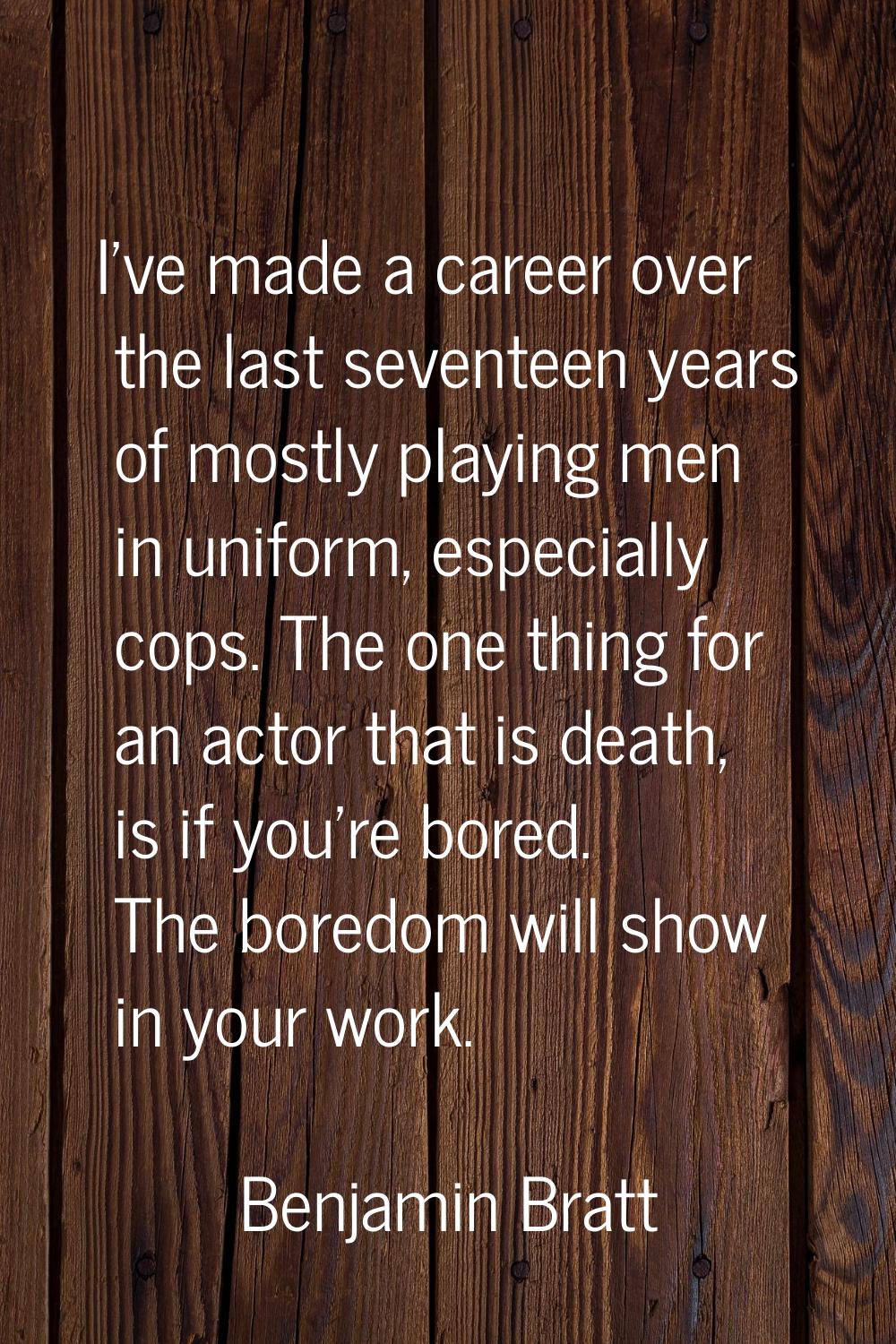 I've made a career over the last seventeen years of mostly playing men in uniform, especially cops.