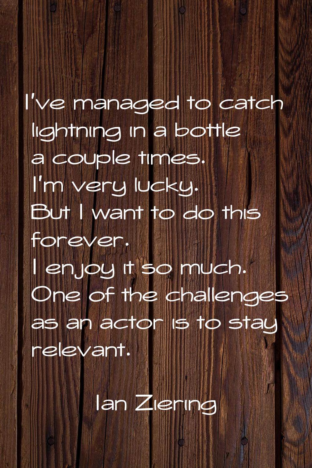 I've managed to catch lightning in a bottle a couple times. I'm very lucky. But I want to do this f