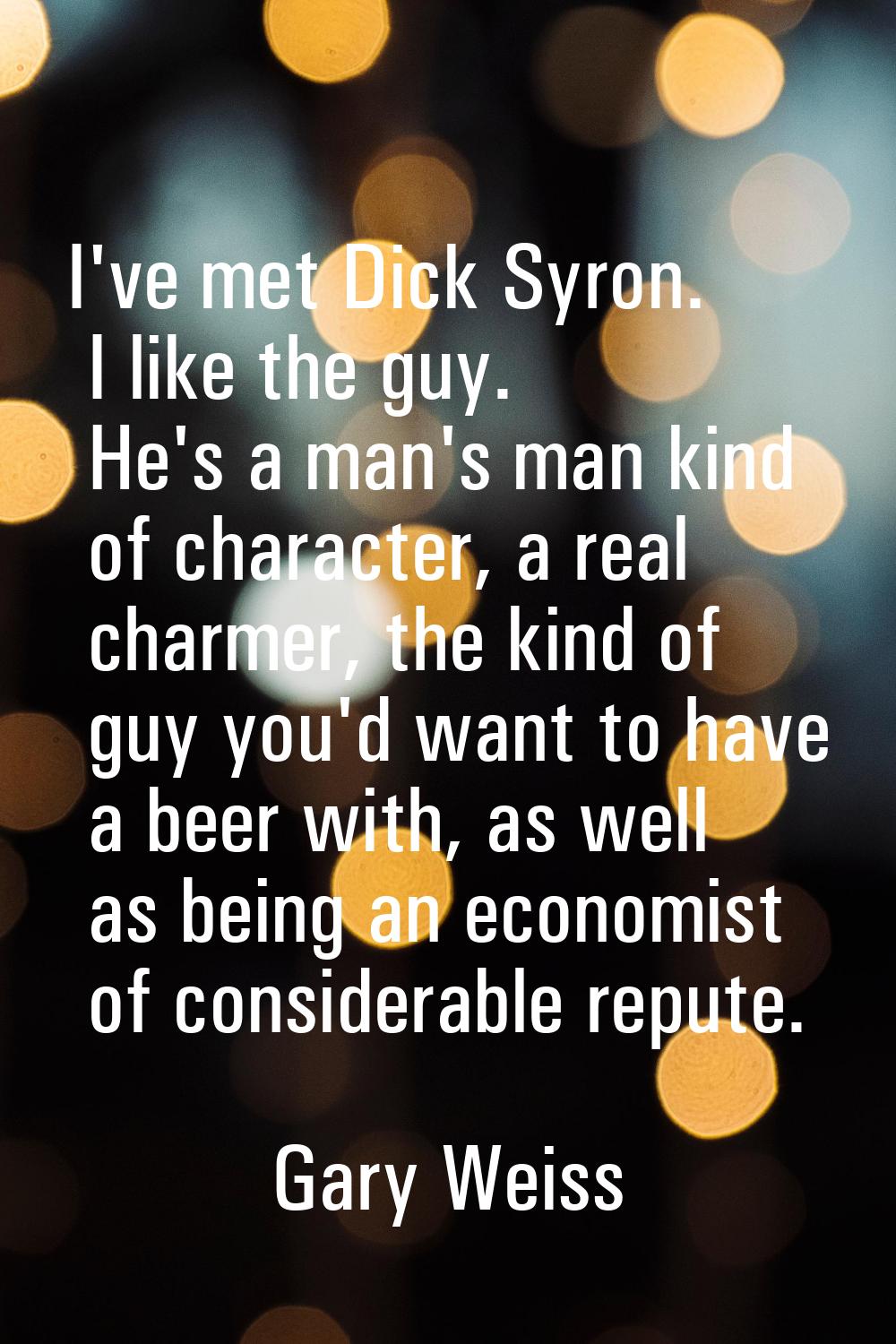 I've met Dick Syron. I like the guy. He's a man's man kind of character, a real charmer, the kind o