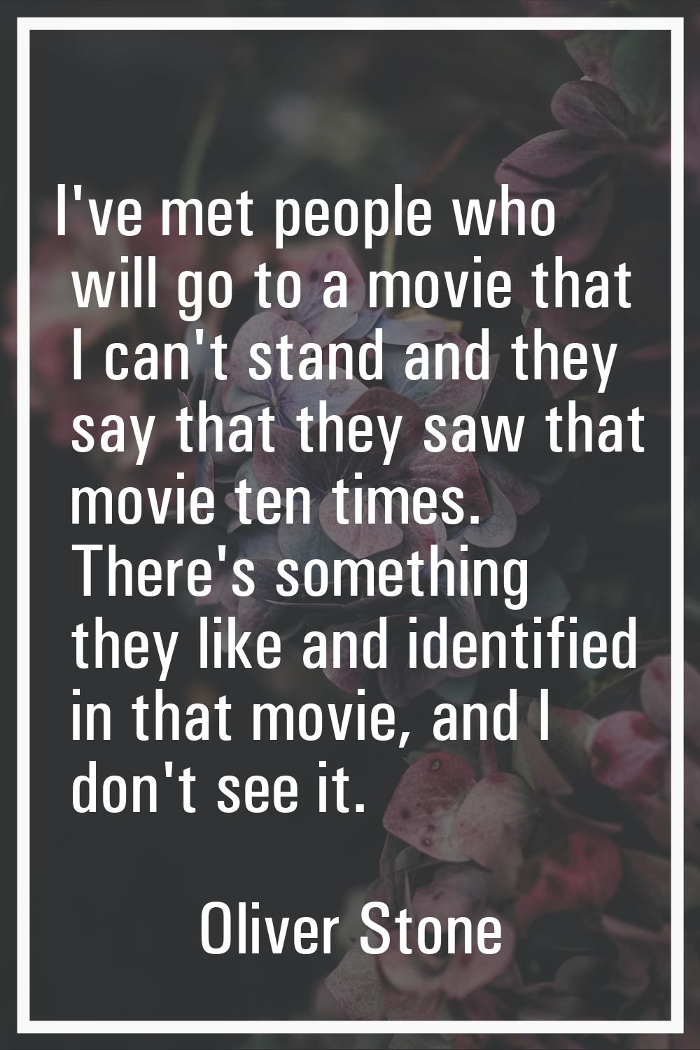 I've met people who will go to a movie that I can't stand and they say that they saw that movie ten