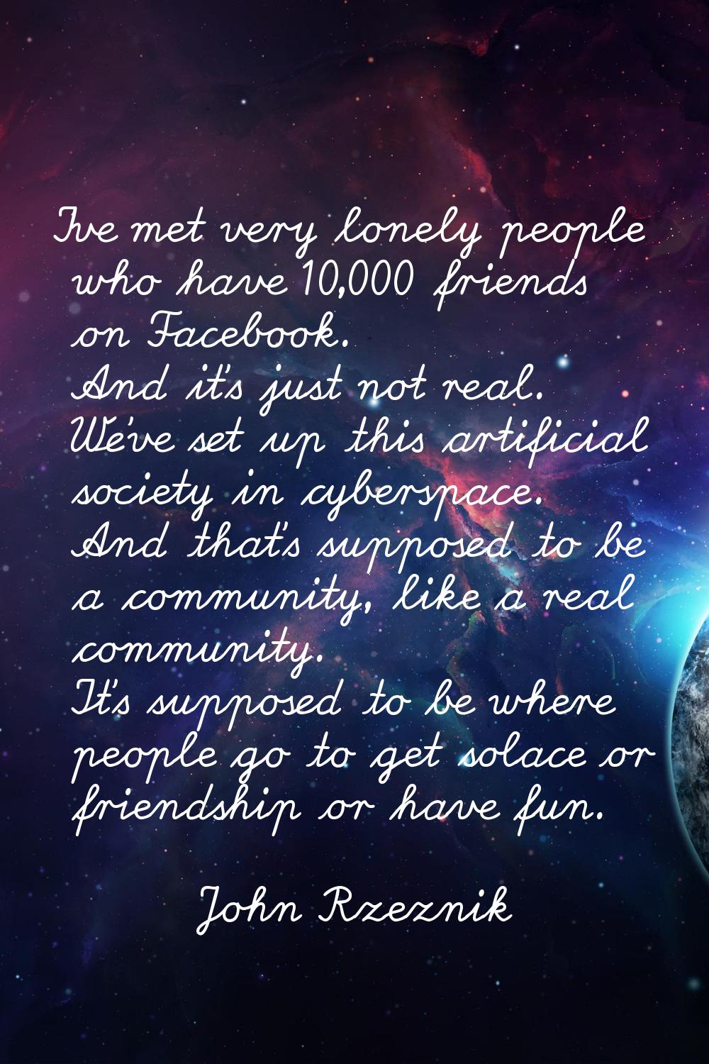I've met very lonely people who have 10,000 friends on Facebook. And it's just not real. We've set 