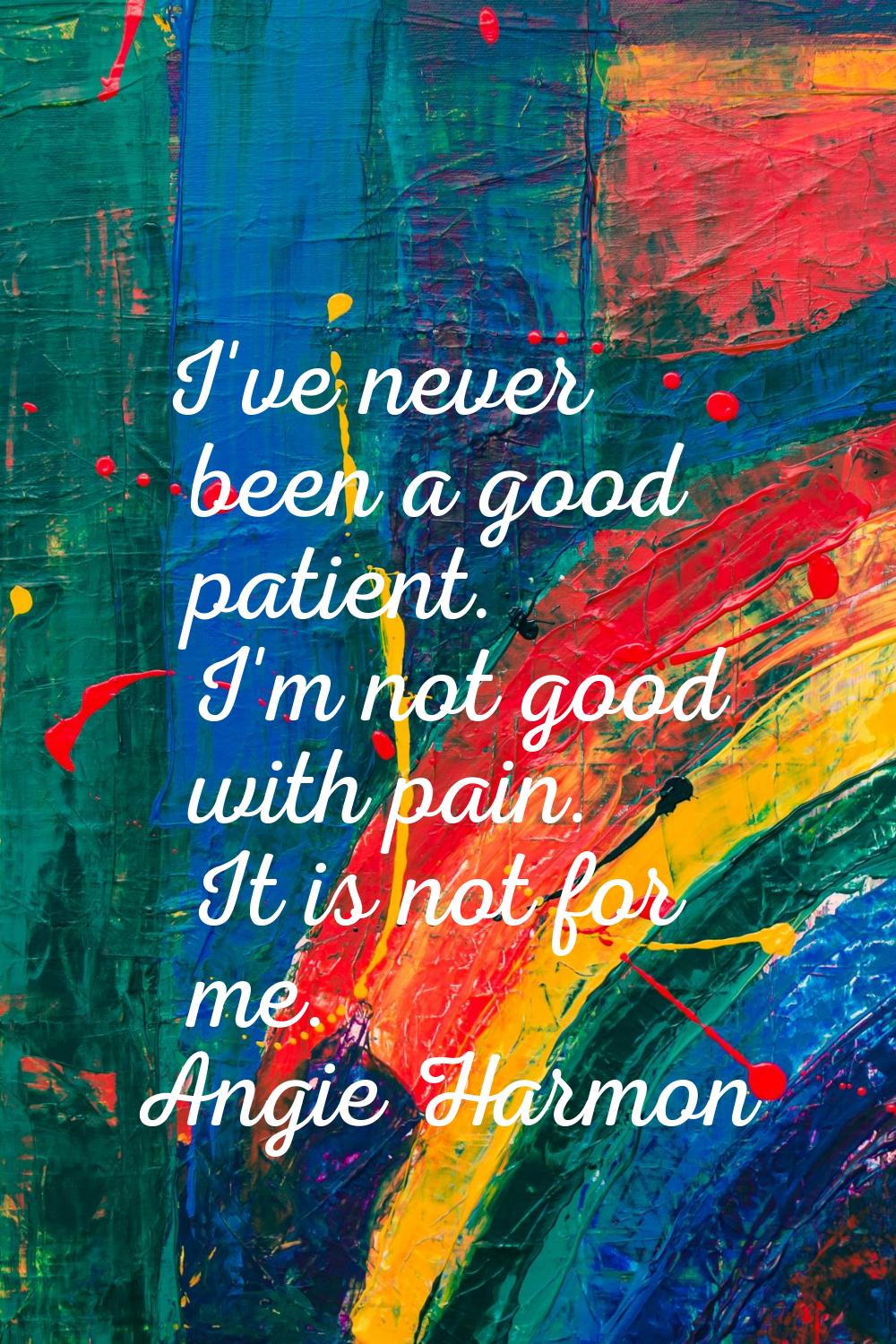 I've never been a good patient. I'm not good with pain. It is not for me.