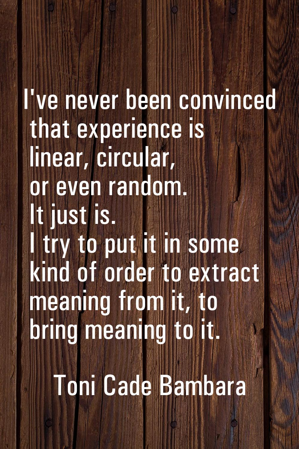 I've never been convinced that experience is linear, circular, or even random. It just is. I try to
