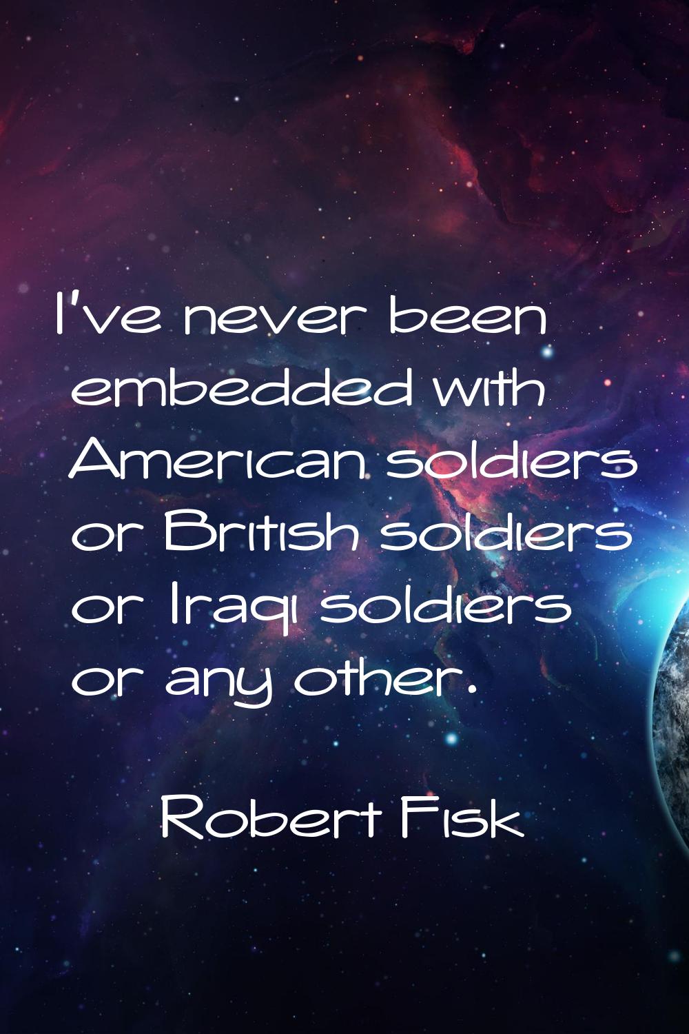I've never been embedded with American soldiers or British soldiers or Iraqi soldiers or any other.