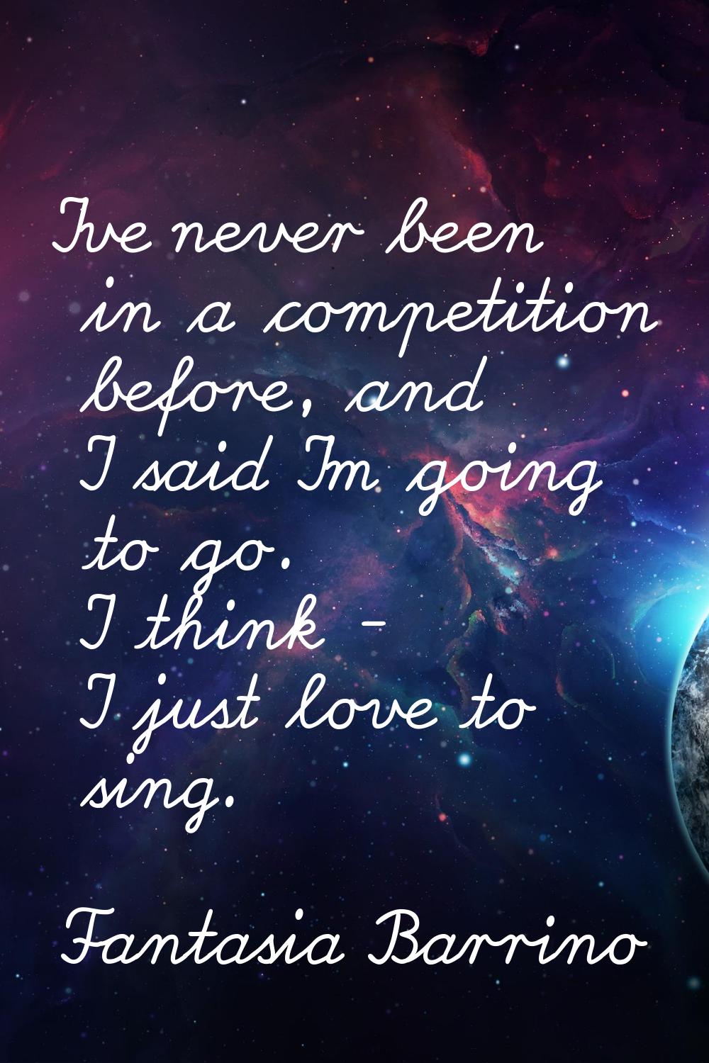 I've never been in a competition before, and I said I'm going to go. I think - I just love to sing.