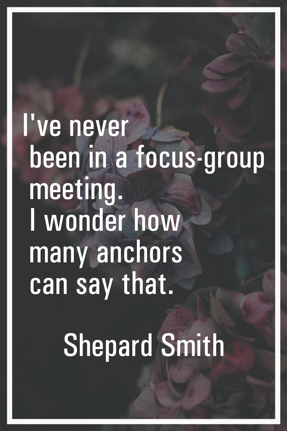 I've never been in a focus-group meeting. I wonder how many anchors can say that.
