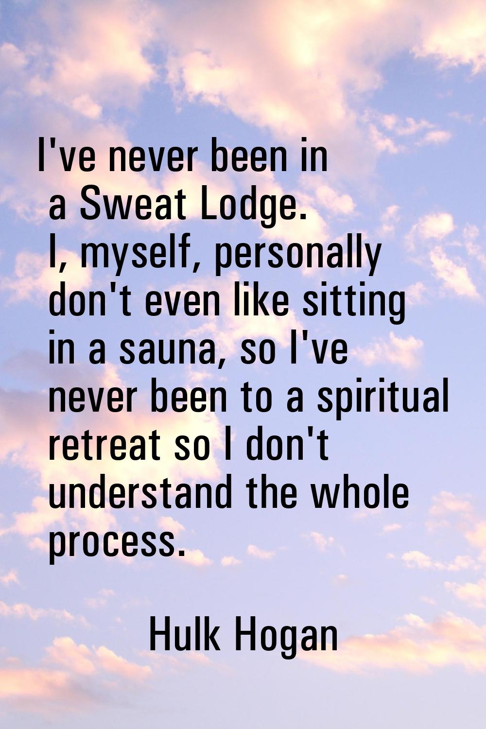 I've never been in a Sweat Lodge. I, myself, personally don't even like sitting in a sauna, so I've