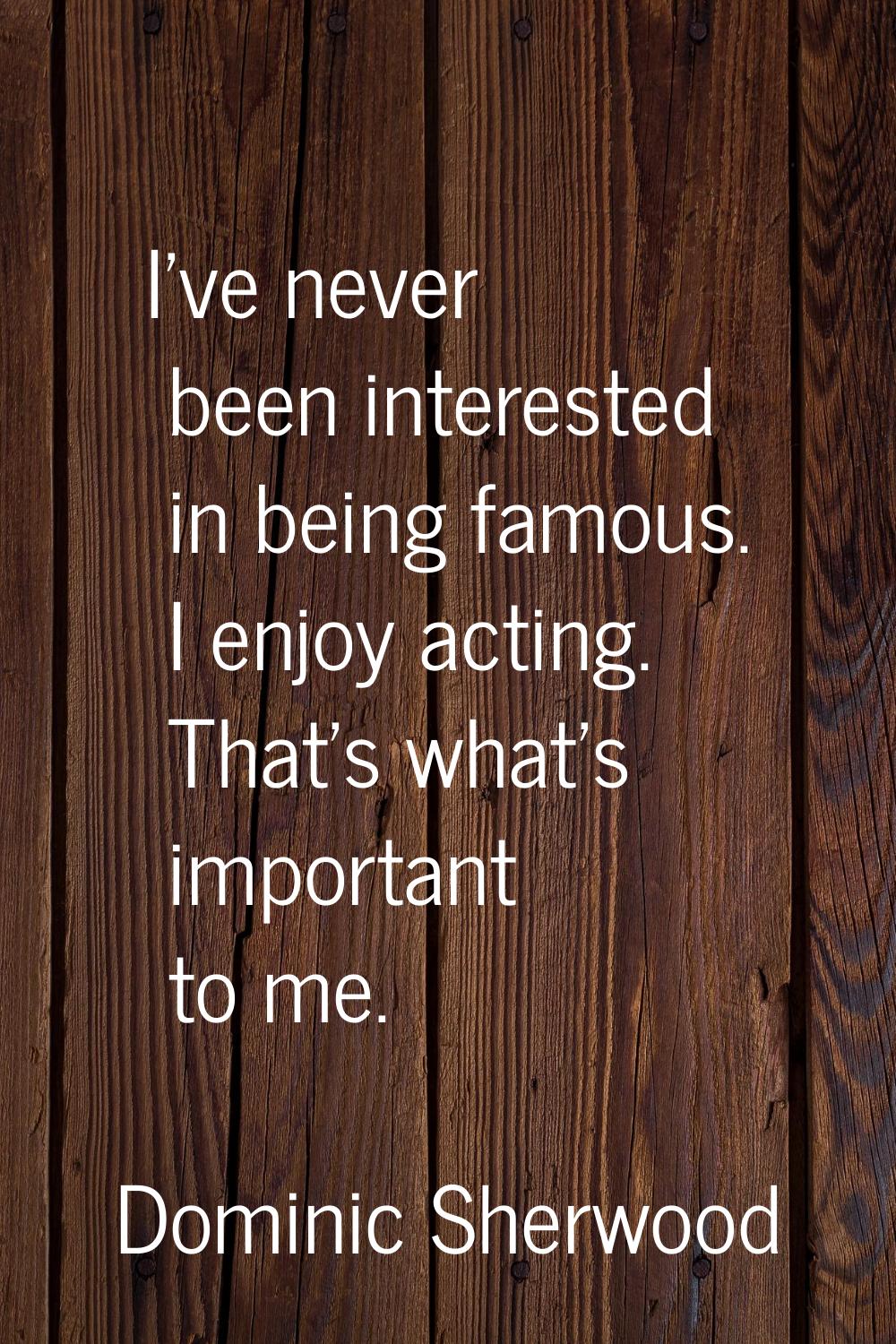 I've never been interested in being famous. I enjoy acting. That's what's important to me.