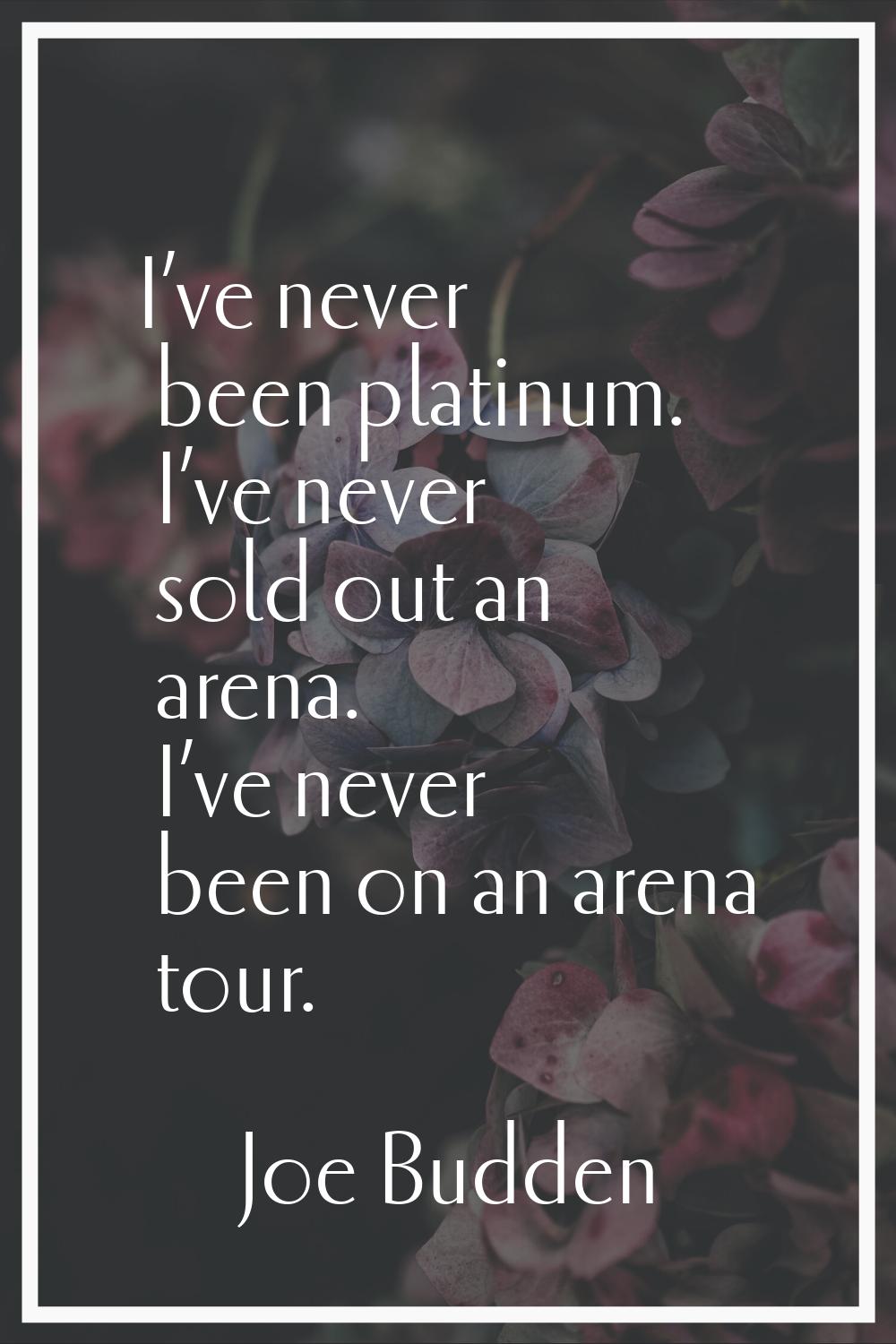 I’ve never been platinum. I’ve never sold out an arena. I’ve never been on an arena tour.