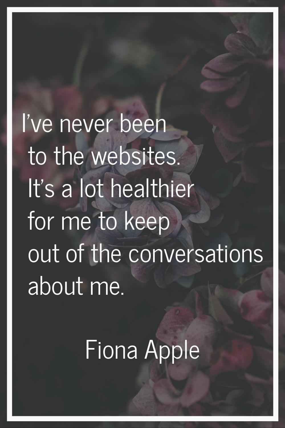 I've never been to the websites. It's a lot healthier for me to keep out of the conversations about