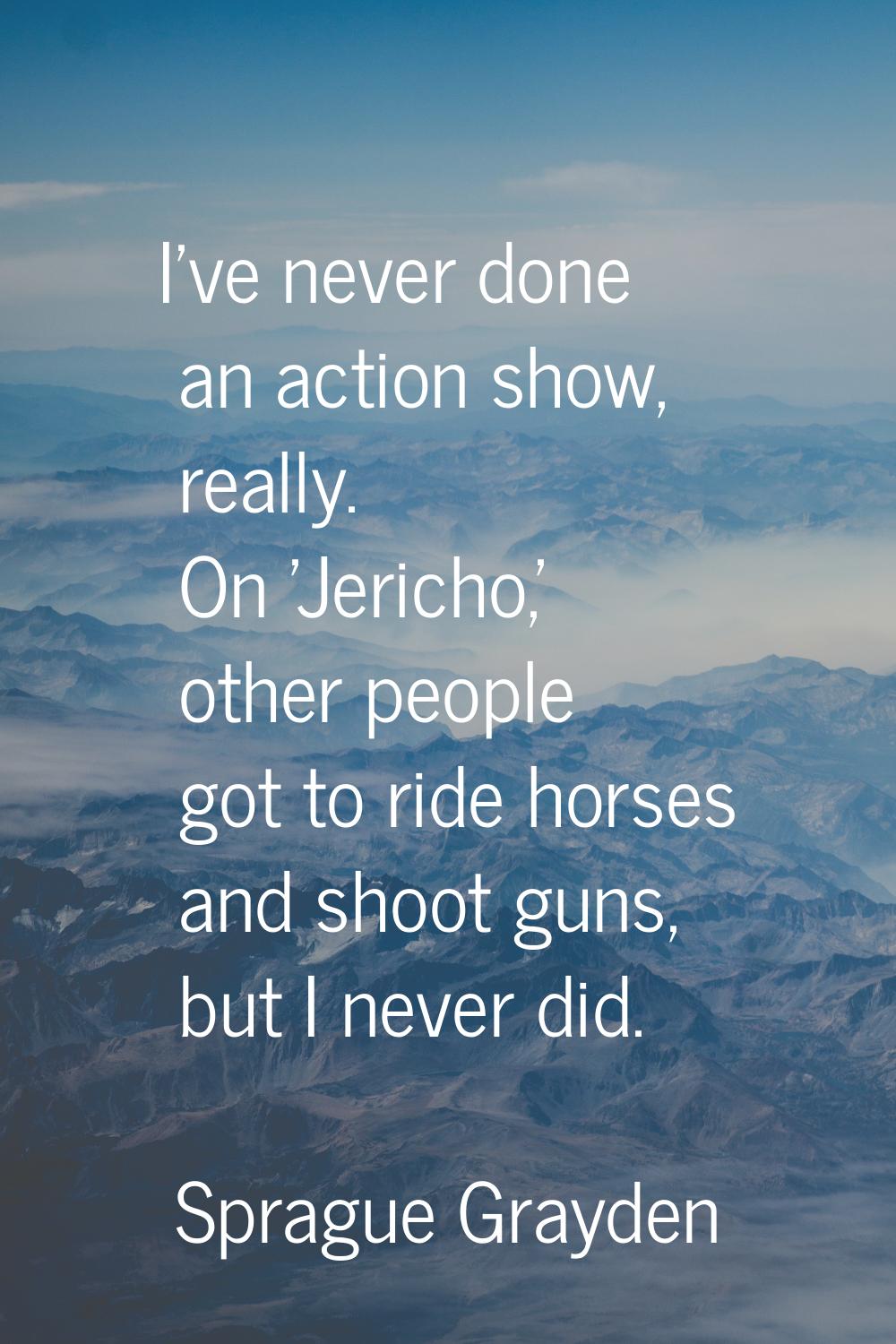 I've never done an action show, really. On 'Jericho,' other people got to ride horses and shoot gun