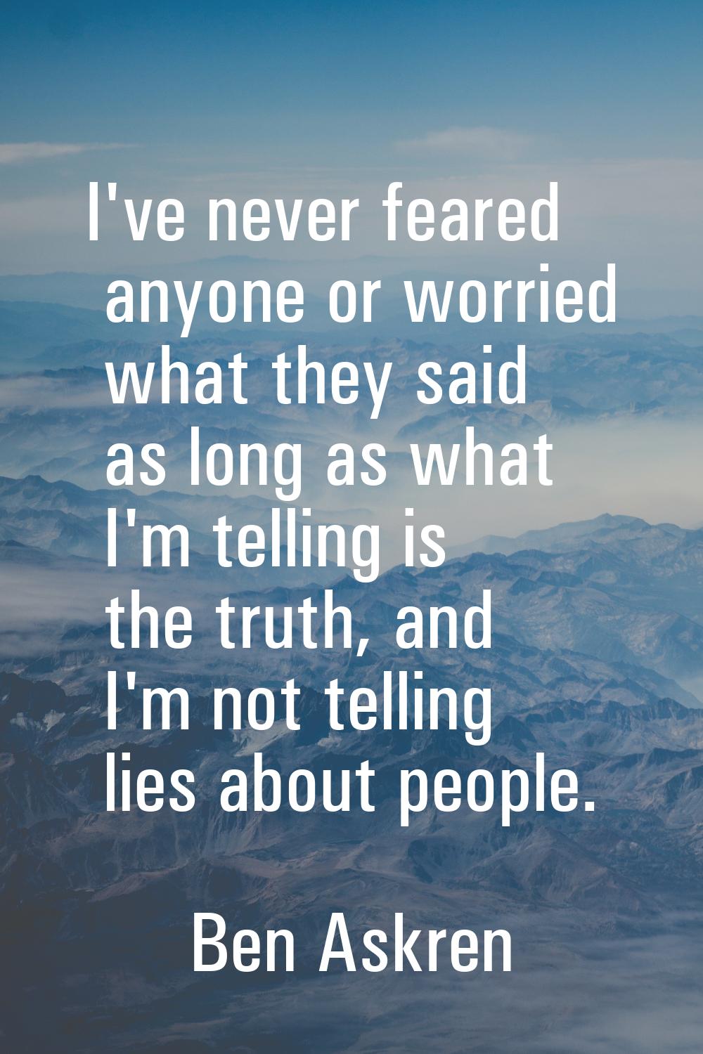 I've never feared anyone or worried what they said as long as what I'm telling is the truth, and I'
