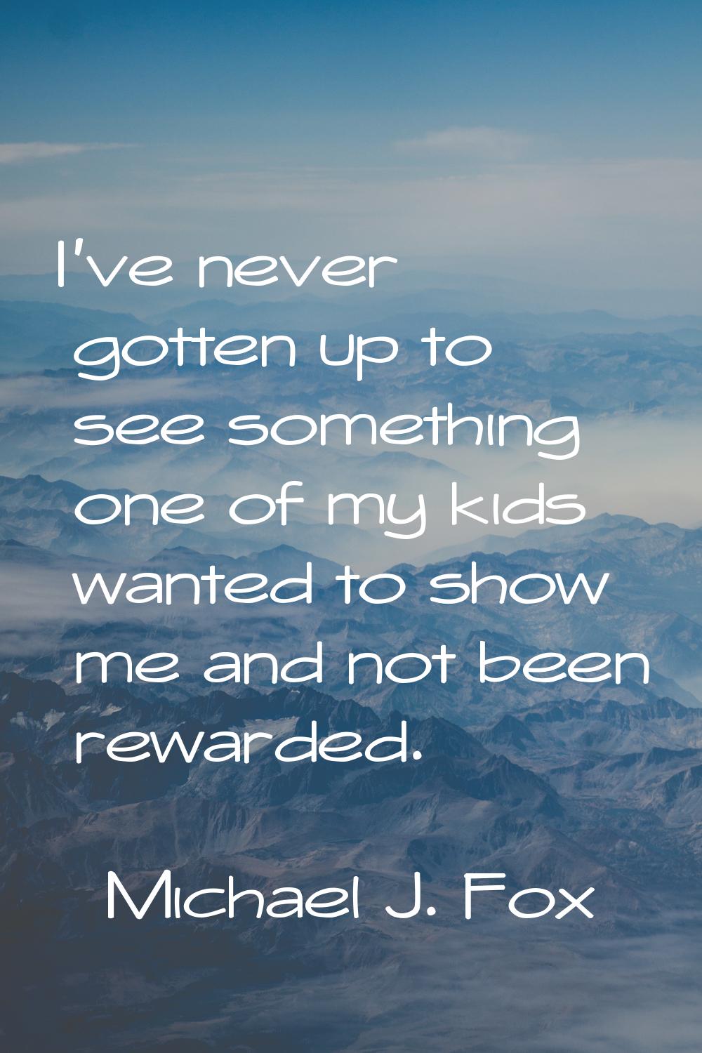 I've never gotten up to see something one of my kids wanted to show me and not been rewarded.