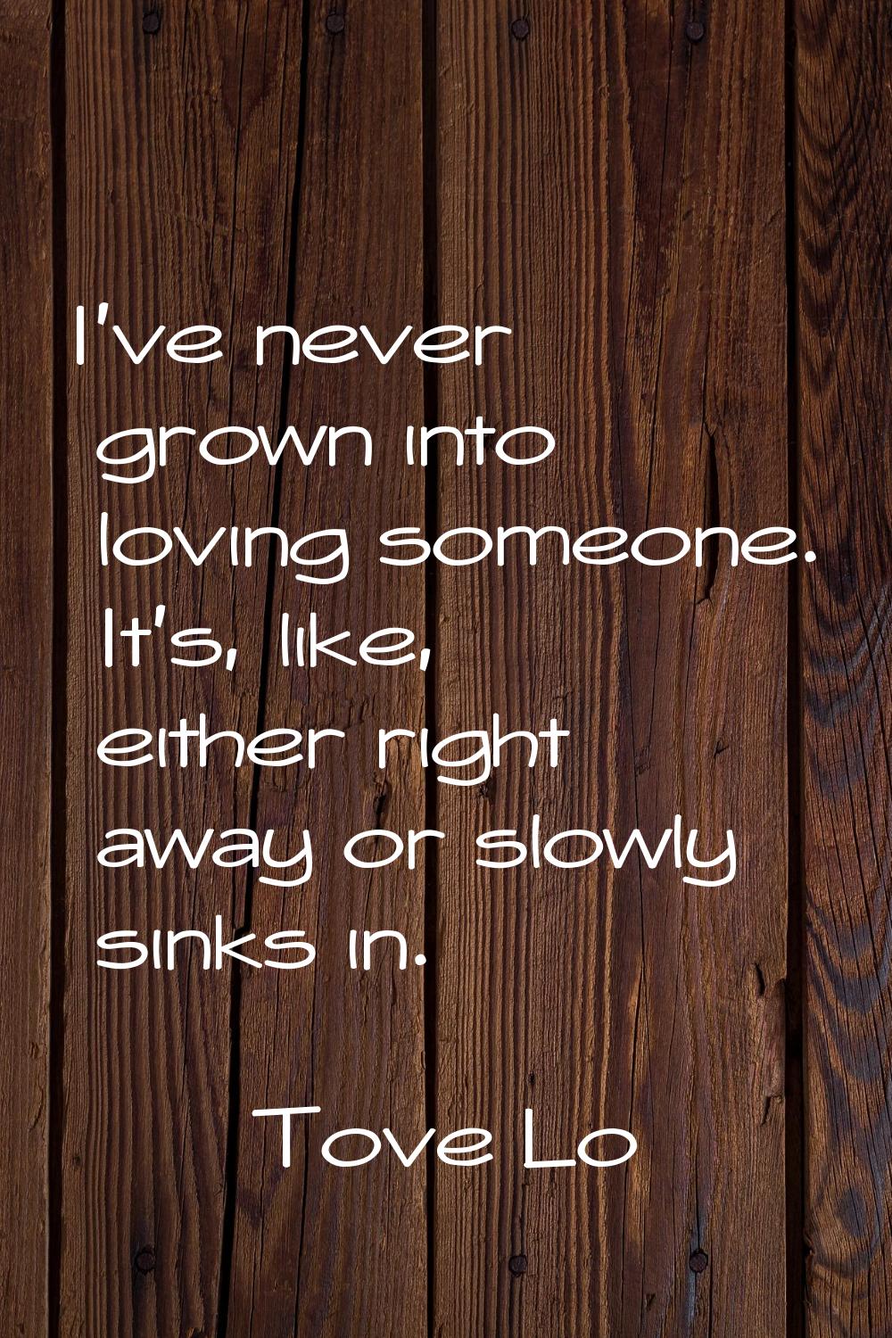 I've never grown into loving someone. It's, like, either right away or slowly sinks in.