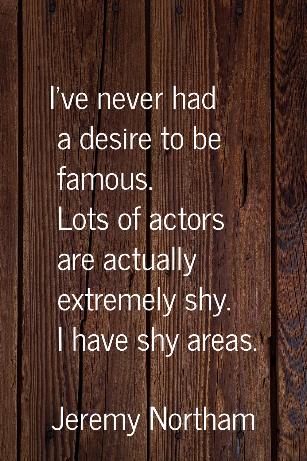 I've never had a desire to be famous. Lots of actors are actually extremely shy. I have shy areas.