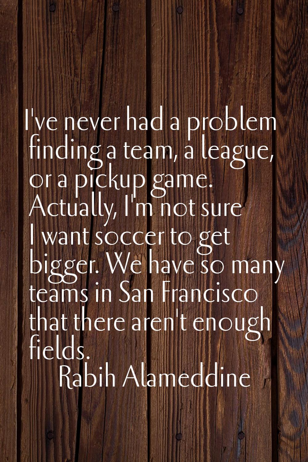 I've never had a problem finding a team, a league, or a pickup game. Actually, I'm not sure I want 